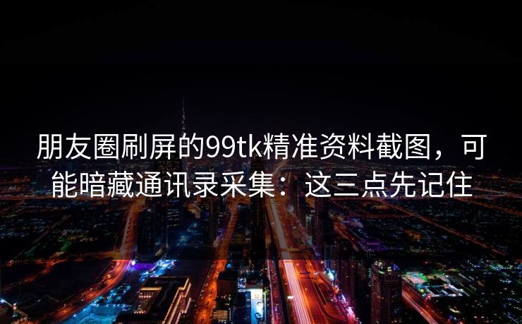 朋友圈刷屏的99tk精准资料截图，可能暗藏通讯录采集：这三点先记住