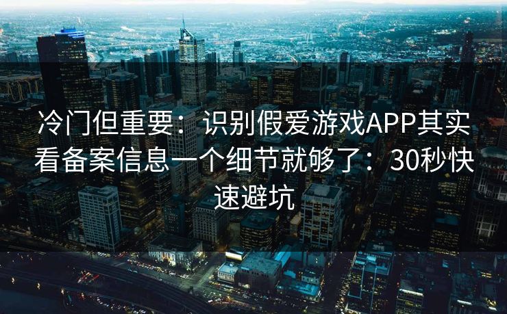 冷门但重要：识别假爱游戏APP其实看备案信息一个细节就够了：30秒快速避坑