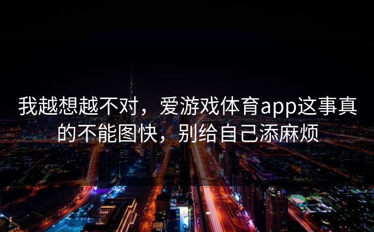 我越想越不对，爱游戏体育app这事真的不能图快，别给自己添麻烦