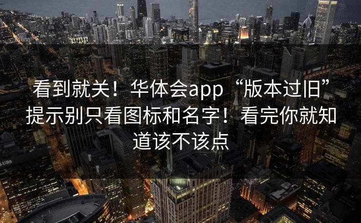 看到就关！华体会app“版本过旧”提示别只看图标和名字！看完你就知道该不该点