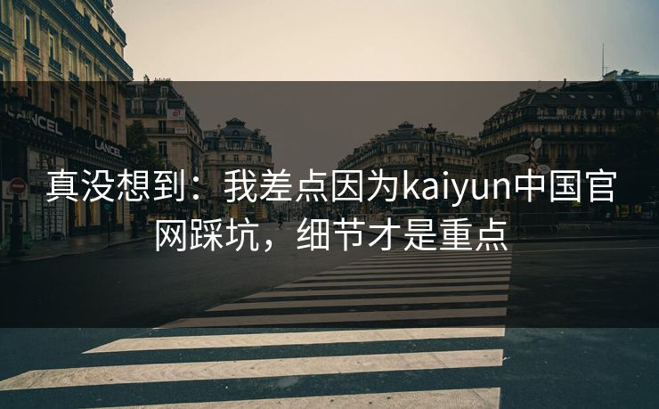 真没想到：我差点因为kaiyun中国官网踩坑，细节才是重点