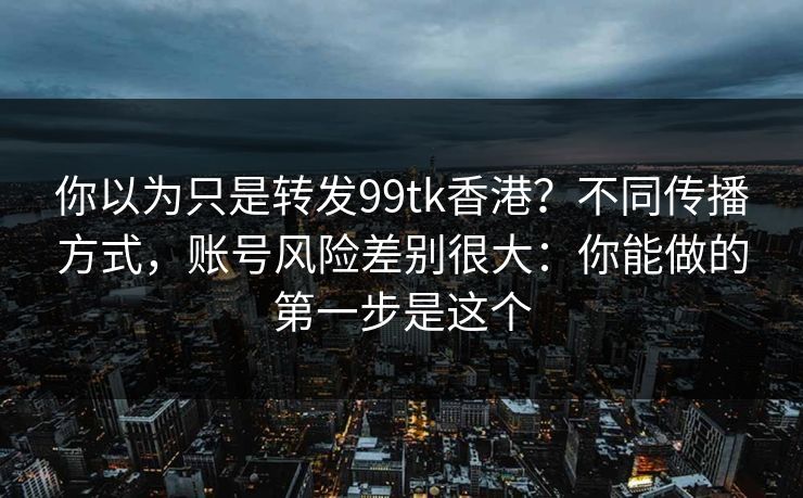 你以为只是转发99tk香港？不同传播方式，账号风险差别很大：你能做的第一步是这个
