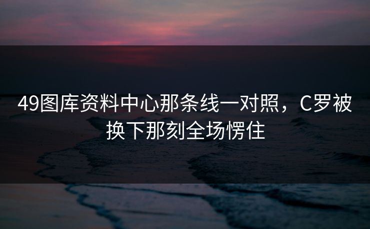 49图库资料中心那条线一对照，C罗被换下那刻全场愣住