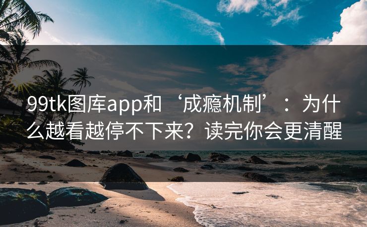 99tk图库app和‘成瘾机制’：为什么越看越停不下来？读完你会更清醒