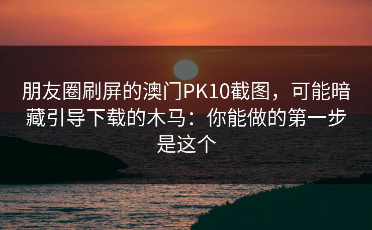 朋友圈刷屏的澳门PK10截图，可能暗藏引导下载的木马：你能做的第一步是这个