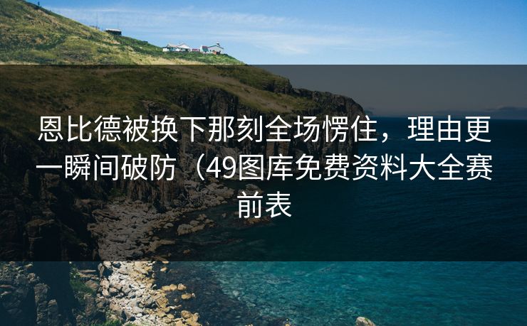 恩比德被换下那刻全场愣住,理由更一瞬间破防(49图库免费资料大全赛前表 恩比德被换下那刻全场愣住,理由更一瞬间破防(49图库免费资料大全赛前表
