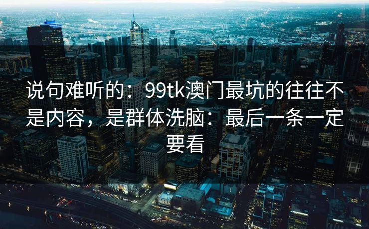 说句难听的:99tk澳门最坑的往往不是内容,是群体洗脑:最后一条一定要看 说句难听的:99tk澳门最坑的往往不是内容,是群体洗脑:最后一条一定要看