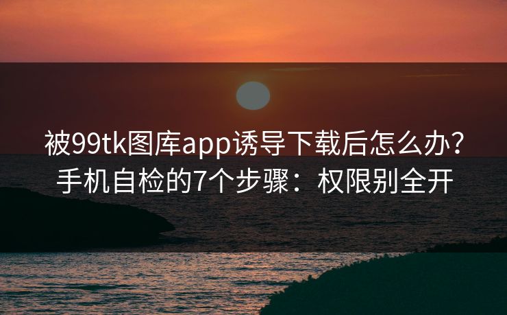 被99tk图库app诱导下载后怎么办？手机自检的7个步骤：权限别全开